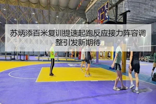 苏炳添百米复训提速起跑反应接力阵容调整引发新期待