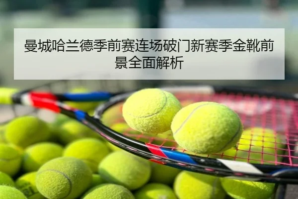 曼城哈兰德季前赛连场破门新赛季金靴前景全面解析