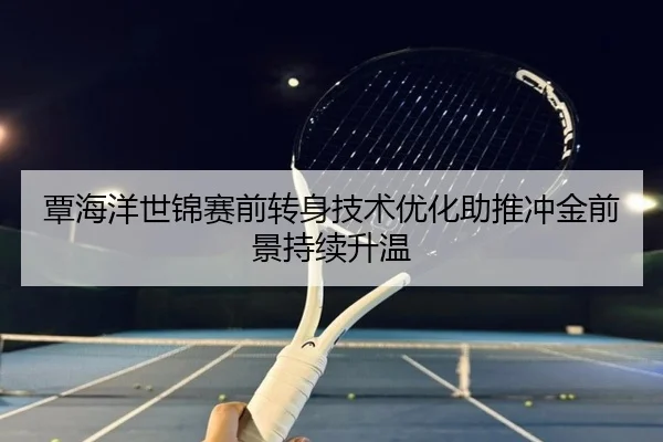 覃海洋世锦赛前转身技术优化助推冲金前景持续升温